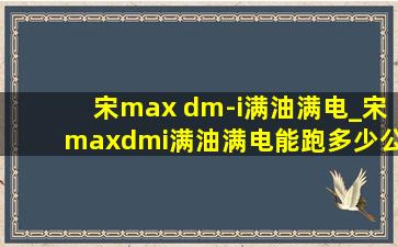 宋max dm-i满油满电_宋maxdmi满油满电能跑多少公里